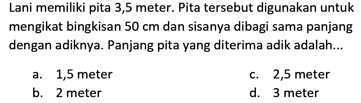 Lani memiliki pita 3,5 meter. Pita tersebut digunakan untuk mengikat bingkisan  50 cm  dan sisanya dibagi sama panjang dengan adiknya. Panjang pita yang diterima adik adalah...
a. 1,5 meter
c. 2,5 meter
b. 2 meter
d. 3 meter