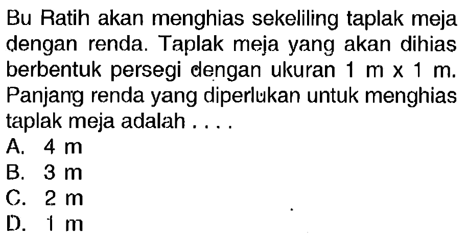 Bu Ratih akan menghias sekeliling taplak meja dengan renda. Taplak meja yang akan dihias berbentuk persegi dengan ukuran  1 m x 1 m . Panjarig renda yang diperlukan untuk menghias taplak meja adalah....
A.  4 m 
B.  3 m 
c.  2 m 
D.  1 m 