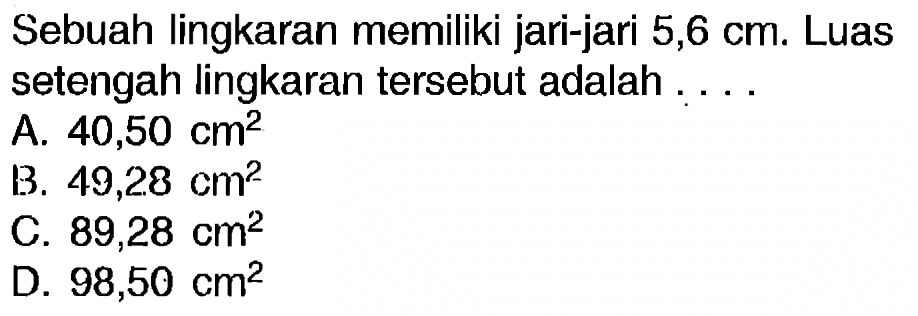 Sebuah lingkaran memiliki jari-jari 5,6 cm. Luas setengah lingkaran tersebut adalah  ... . 
A.  40,50 cm^(2) 
B.  49,28 cm^(2) 
C.  89,28 cm^(2) 
D.  98,50 cm^(2) 