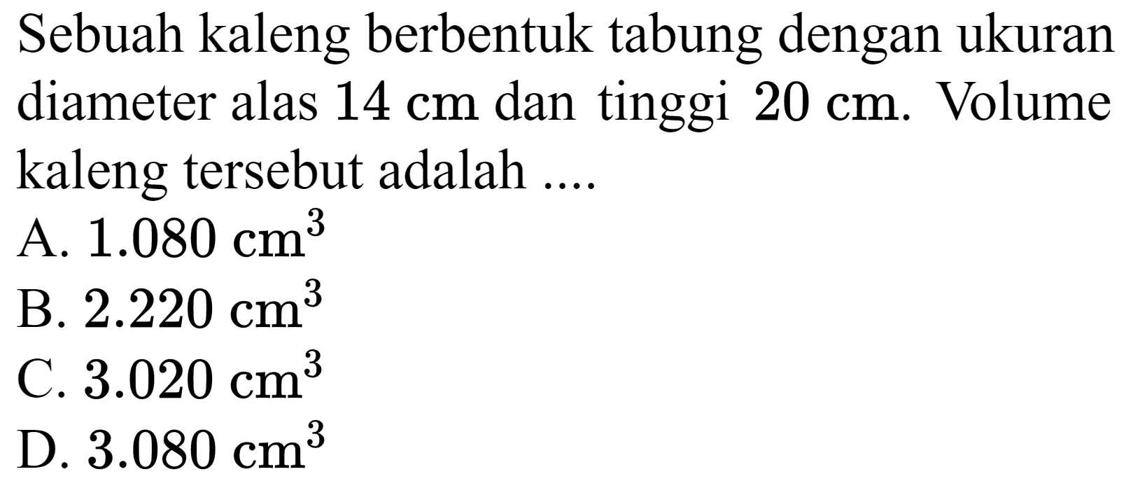 Sebuah kaleng berbentuk tabung dengan ukuran diameter alas  14 cm  dan tinggi  20 cm . Volume kaleng tersebut adalah ....
A.  1.080 cm^(3) 
B.  2.220 cm^(3) 
C.  3.020 cm^(3) 
D.  3.080 cm^(3) 