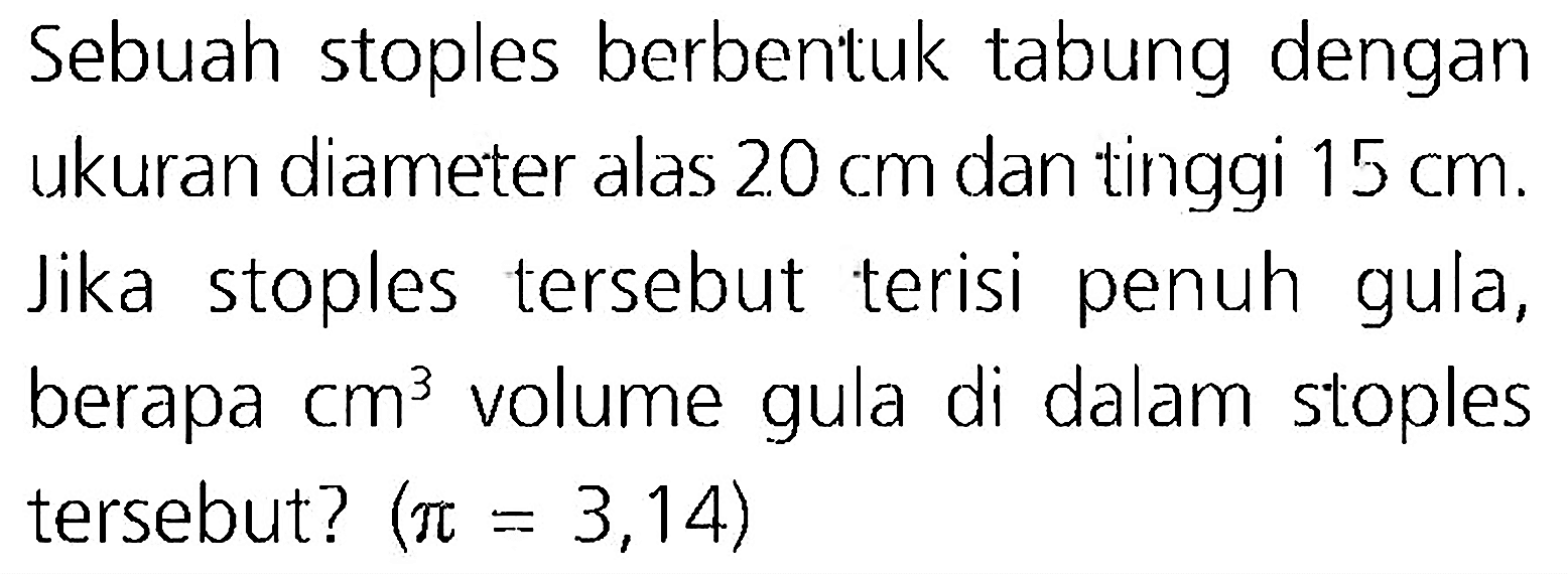 Sebuah stoples berbentuk tabung dengan ukuran diameter alas  20 cm  dan tinggi  15 cm . Jika stoples tersebut terisi penuh gula, berapa  cm^(3)  volume gula di dalam stoples tersebut?  (pi=3,14)