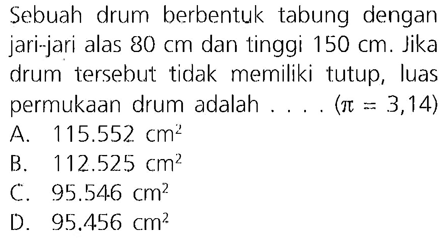 Sebuah drum berbentuk tabung dengan jari-jari alas  80 cm  dan tinggi  150 cm . Jika drum tersebut tidak memiliki tutup, luas permukaan drum adalah .... (  pi=3,14  )
A.  115.552 cm^(2) 
B.  112.525 cm^(2) 
C.  95.54 .6 cm^(2) 
D.  95.456 cm^(2) 