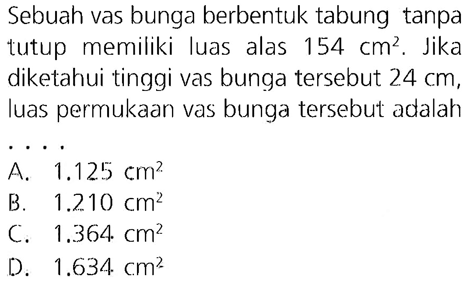 Sebuah vas bunga berbentuk tabung tanpa tutup memiliki luas alas  154 cm^(2) . Jika diketahui tinggi vas bunga tersebut  24 cm , luas permukaan vas bunga tersebut adalah  .. 
A.  1.125 cm^(2) 
B.   1.210 cm^(2) 
C.  1.364 cm^(2) 
D.  1.634 cm^(2) 