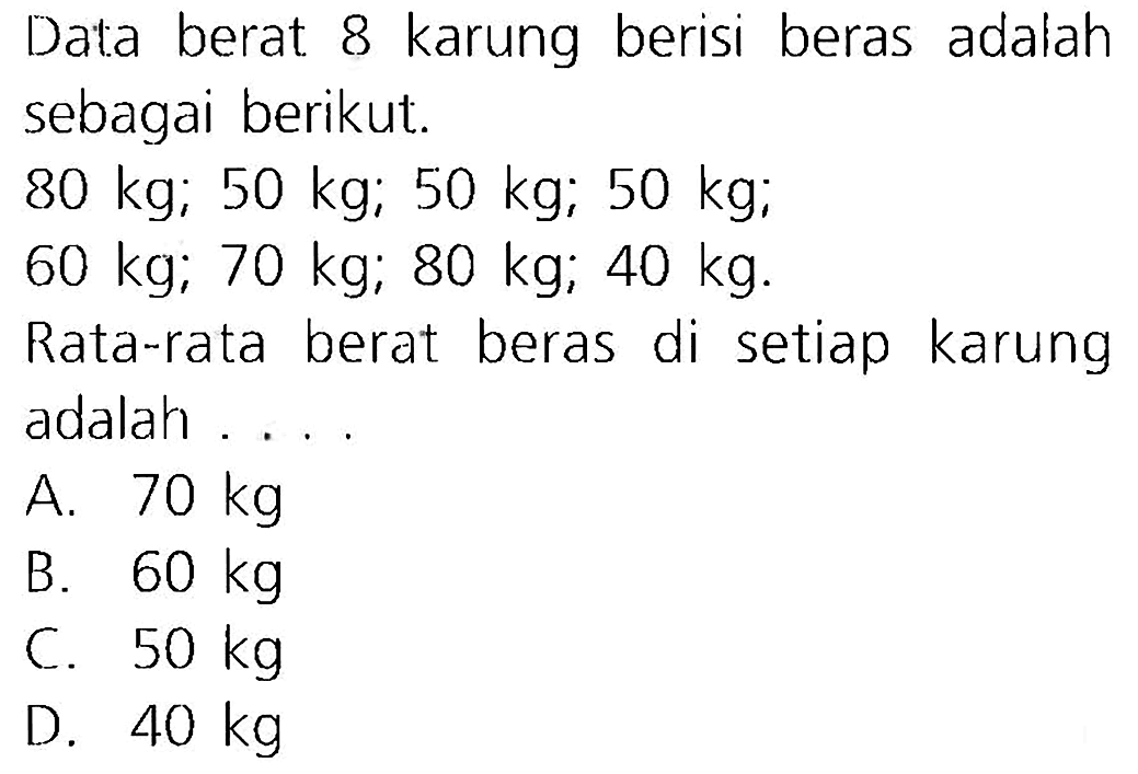 Data berat 8 karung berisi beras adalah sebagai berikut.
 80 kg ; 50 kg ; 50 kg ; 50 kg ;
 60 kg ; 70 kg ; 80 kg ; 40 kg .
Rata-rata berat beras di setiap karung adalah ....
A.  70 kg 
B.  60 kg 
C.  50 kg 
D.  40 kg 