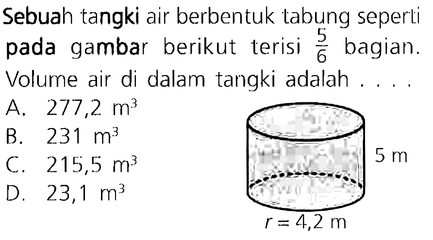 Sebuah tangki air berbentuk tabung seperti pada gambar berikut terisi  (5)/(6)  bagian. Volume air di dalam tangki adalah ....
A.  277,2 m^(3) 
B.  231 m^(3) 
C.  215,5 m^(3) 
D.  23,1 m^(3) 