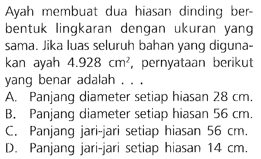 Ayah membuat dua hiasan dinding berbentuk lingkaran dengan ukuran yang sama. Jika luas seluruh bahan yang digunakan ayah 4.928 cm^2, pernyataan berikut yang benar adalah ...

