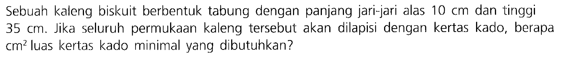 Sebuah kaleng biskuit berbentuk tabung dengan panjang jari-jari alas  10 cm  dan tinggi  35 cm . Jika seluruh permukaan kaleng tersebut akan dilapisi dengan kertas kado, berapa  cm^(2)  luas kertas kado minimal yang dibutuhkan?