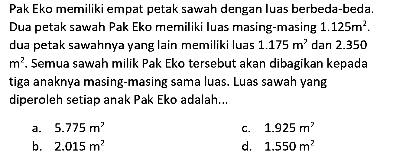 Pak Eko memiliki empat petak sawah dengan luas berbeda-beda. Dua petak sawah Pak Eko memiliki luas masing-masing 1.125 m^2. dua petak sawahnya yang lain memiliki luas 1.175 m^2 dan 2.350 m^2. Semua sawah milik Pak Eko tersebut akan dibagikan kepada tiga anaknya masing-masing sama luas. Luas sawah yang diperoleh setiap anak Pak Eko adalah ...