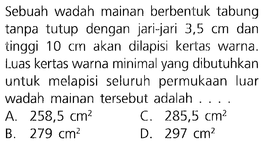 Sebuah wadah mainan berbentuk tabung tanpa tutup dengan jari-jari  3,5 cm  dan tinggi  10 cm  akan dilapisi kertas warna. Luas kertas warna minimal yang dibutuhkan untuk melapisi seluruh permukaan luar wadah mainan tersebut adalah ... .
A.  258,5 cm^(2) 
C.  285,5 cm^(2) 
B.  279 cm^(2) 
D.  297 cm^(2) 