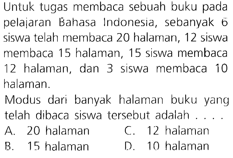 Untuk tugas membaca sebuah buku pada pelajaran Bahasa Indonesia, sebanyak 6 siswa telah membaca 20 halaman, 12 siswa membaca 15 halaman, 15 siswa membaca 12 halaman, dan 3 siswa membaca 10 halaman.
Modus dari banyak halaman buku yang telah dibaca siswa tersebut adalah ....
A. 20 halaman
C. 12 halaman
B. 15 halaman
D. 10 halaman