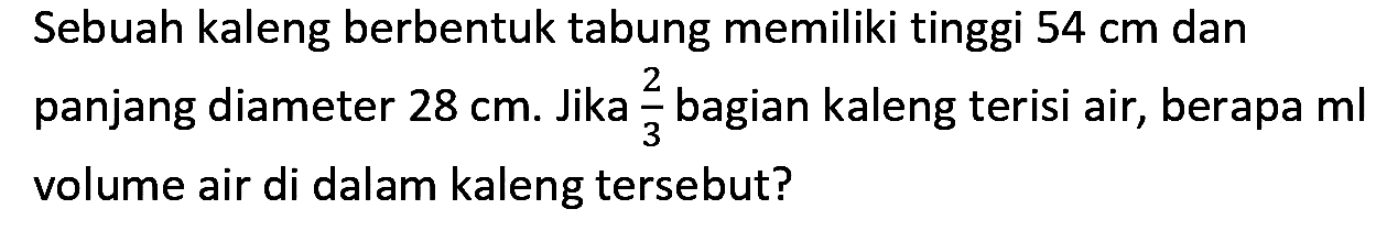 Sebuah kaleng berbentuk tabung memiliki tinggi  54 cm  dan panjang diameter  28 cm . Jika  (2)/(3)  bagian kaleng terisi air, berapa ml volume air di dalam kaleng tersebut?