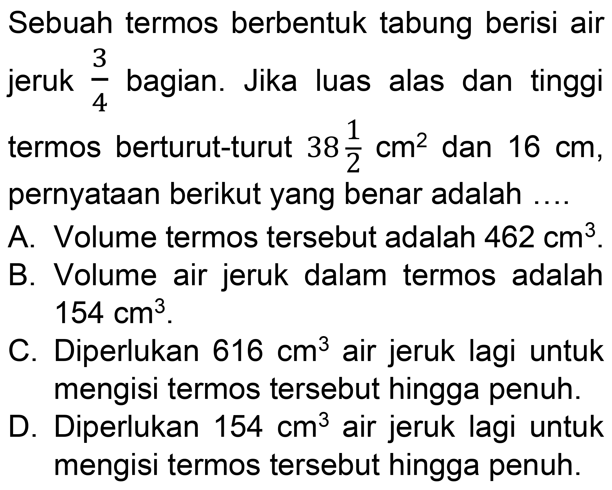 Sebuah termos berbentuk tabung berisi air jeruk  (3)/(4)  bagian. Jika luas alas dan tinggi termos berturut-turut  38 (1)/(2) cm^(2)  dan  16 cm , pernyataan berikut yang benar adalah ....
A. Volume termos tersebut adalah  462 cm^(3) .
B. Volume air jeruk dalam termos adalah  154 cm^(3) .
C. Diperlukan  616 cm^(3)  air jeruk lagi untuk mengisi termos tersebut hingga penuh.
D. Diperlukan  154 cm^(3)  air jeruk lagi untuk mengisi termos tersebut hingga penuh.