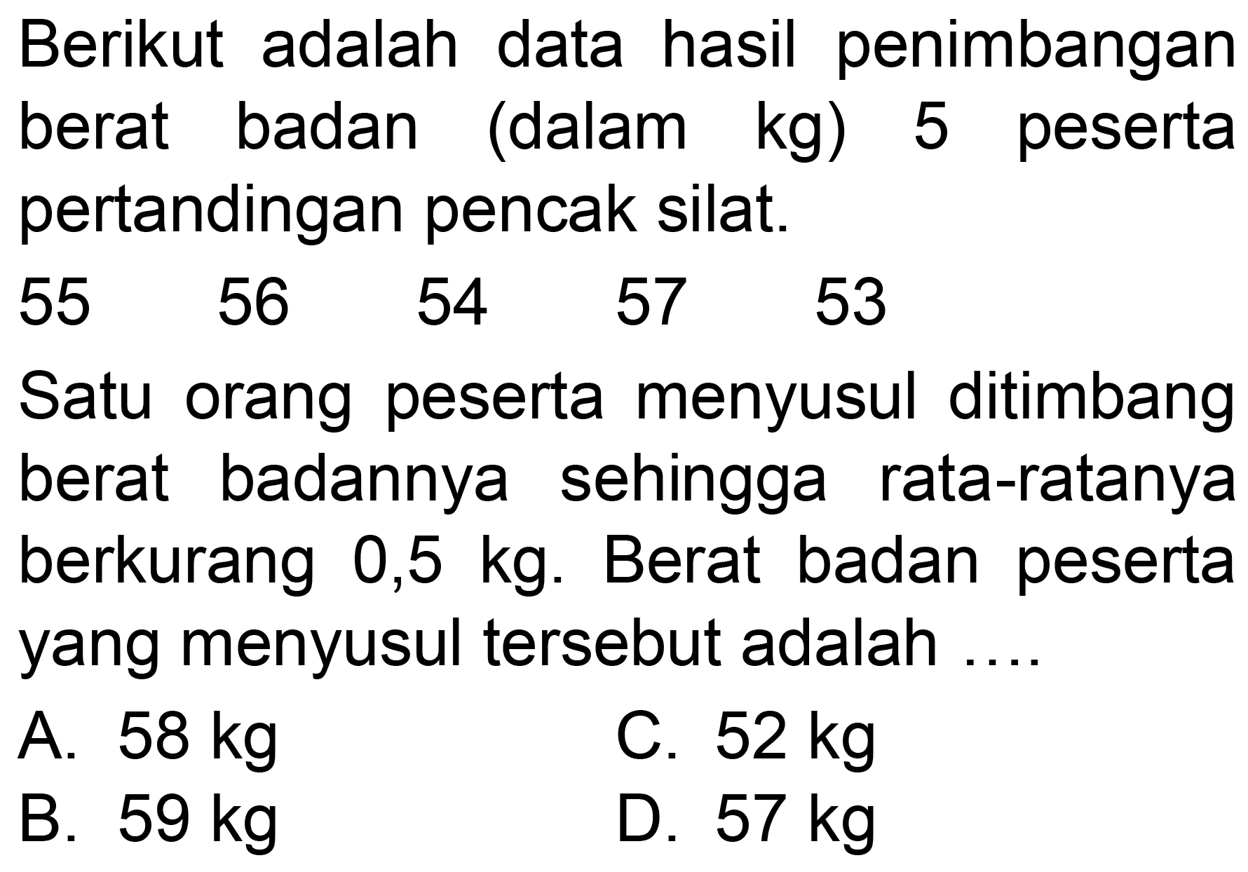 Berikut adalah data hasil penimbangan berat badan (dalam  kg  ) 5 peserta pertandingan pencak silat.

(lllll)
55  56  54  57  53


Satu orang peserta menyusul ditimbang berat badannya sehingga rata-ratanya berkurang  0,5 kg . Berat badan peserta yang menyusul tersebut adalah ....
A.  58 kg 
C.  52 kg 
B.  59 kg 
D.  57 kg 