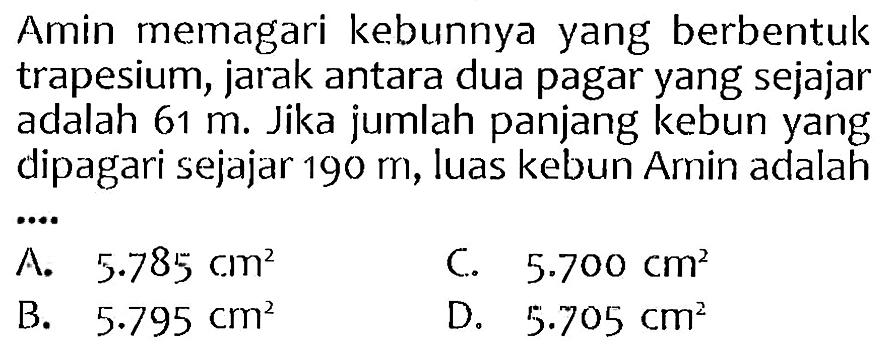 Amin memagari kebunnya yang berbentuk trapesium, jarak antara dua pagar yang sejajar adalah  61 m . Jika jumlah panjang kebun yang dipagari sejajar  190 m , luas kebun Amin adalah
C.  5.700 cm^(2) 
B.  5.795 cm^(2) 
D.  5.705 cm^(2) 