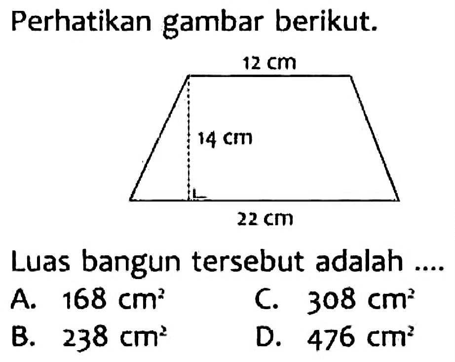 Perhatikan gambar berikut. 
12 cm 
14 cm 
22 cm 
Luas bangun tersebut adalah ....
A.  168 cm^(2) 
C.  308 cm^(2) 
B.  238 cm^(2) 
D.  476 cm^(2) 