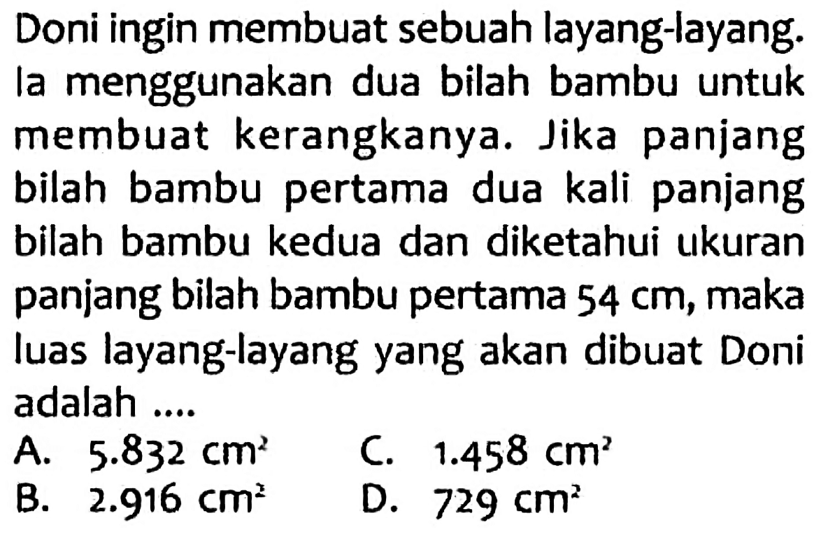 Doni ingin membuat sebuah layang-layang. la menggunakan dua bilah bambu untuk membuat kerangkanya. Jika panjang bilah bambu pertama dua kali panjang bilah bambu kedua dan diketahui ukuran panjang bilah bambu pertama  54 cm , maka luas layang-layang yang akan dibuat Doni adalah ....
A.  5.832 cm^(2) 
C.  1.458 cm^(2) 
B.  2.916 cm^(2) 
D.  729 cm^(2) 