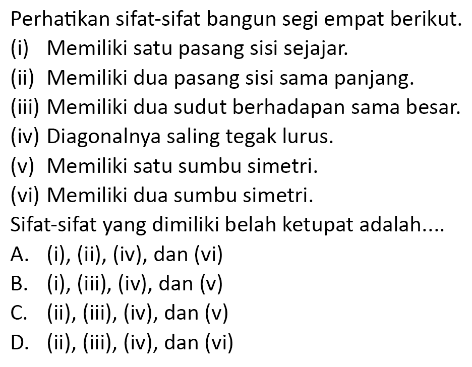 Perhatikan sifat-sifat bangun segi empat berikut.
(i) Memiliki satu pasang sisi sejajar.
(ii) Memiliki dua pasang sisi sama panjang.
(iii) Memiliki dua sudut berhadapan sama besar.
(iv) Diagonalnya saling tegak lurus.
(v) Memiliki satu sumbu simetri.
(vi) Memiliki dua sumbu simetri.
Sifat-sifat yang dimiliki belah ketupat adalah....
A. (i), (ii), (iv), dan (vi)
B. (i), (iii), (iv), dan (v)
C. (ii), (iii), (iv), dan (v)
D. (ii), (iii), (iv), dan (vi)