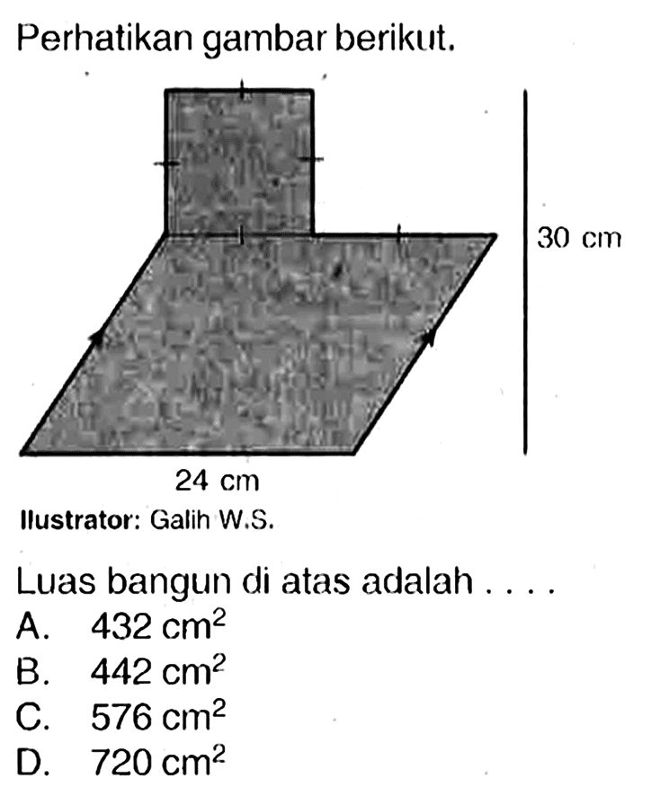 Perhatikan gambar berikut. Ilustrator: Galih W.S.
Luas bangun di atas adalah ....
A.  432 cm^2 
B.  442 cm^2 
c.  576 cm^2 
D.  720 cm^2 