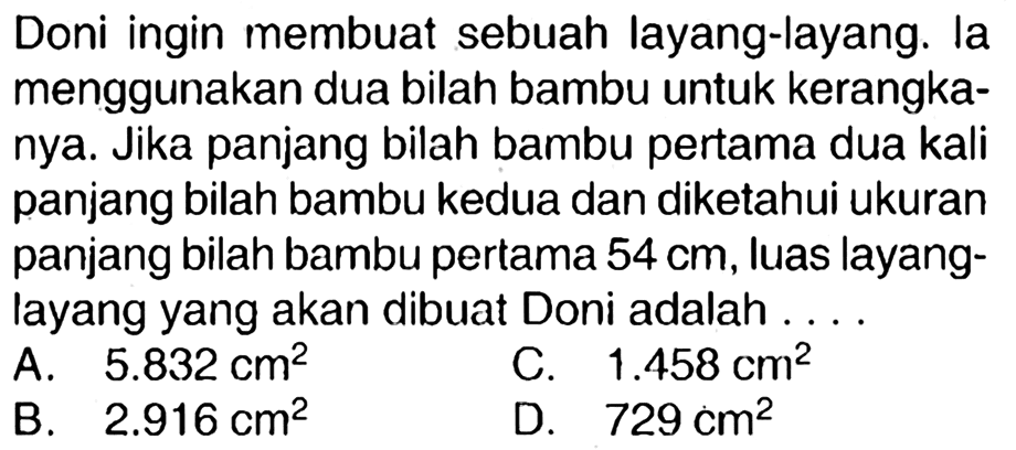 Doni ingin membuat sebuah layang-layang. la menggunakan dua bilah bambu untuk kerangkanya. Jika panjang bilah bambu pertama dua kali panjang bilah bambu kedua dan diketahui ukuran panjang bilah bambu pertama  54 cm , luas layanglayang yang akan dibuat Doni adalah ....
A.  5.832 cm^(2) 
C.  1.458 cm^(2) 
B.  2.916 cm^(2) 
D.  729 cm^(2) 