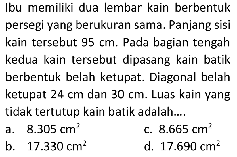 Ibu memiliki dua lembar kain berbentuk persegi yang berukuran sama. Panjang sisi kain tersebut  95 cm . Pada bagian tengah kedua kain tersebut dipasang kain batik berbentuk belah ketupat. Diagonal belah ketupat  24 cm  dan  30 cm . Luas kain yang tidak tertutup kain batik adalah....
a.  8.305 cm^(2) 
c.  8.665 cm^(2) 
b.  17.330 cm^(2) 
d.  17.690 cm^(2) 