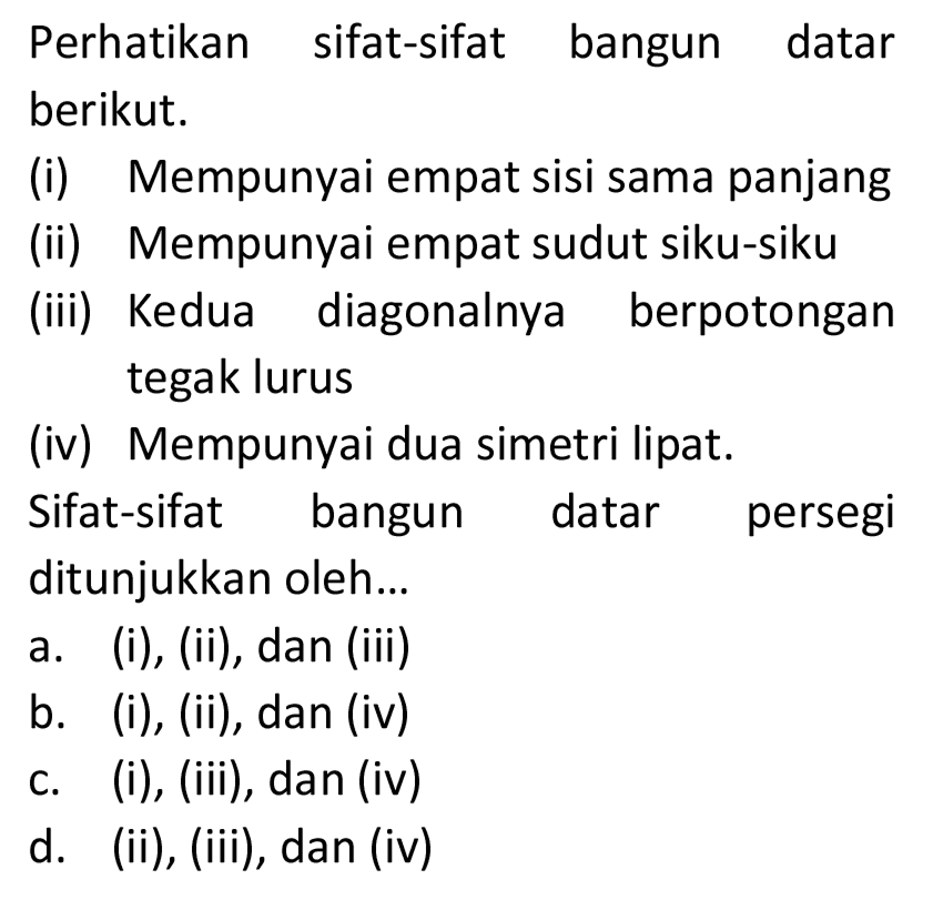 Perhatikan sifat-sifat bangun datar berikut.
(i) Mempunyai empat sisi sama panjang
(ii) Mempunyai empat sudut siku-siku
(iii) Kedua diagonalnya berpotongan tegak lurus
(iv) Mempunyai dua simetri lipat.
Sifat-sifat bangun datar persegi ditunjukkan oleh...
a. (i), (ii), dan (iii)
b. (i), (ii), dan (iv)
c. (i), (iii), dan (iv)
d. (ii), (iii), dan (iv)