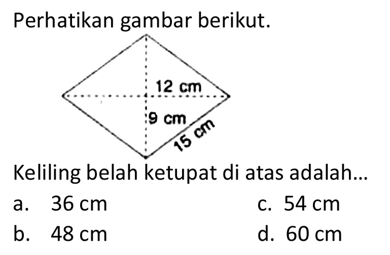 Perhatikan gambar berikut. 
12 cm 
9 cm 
15 cm 
Keliling belah ketupat di atas adalah...
a.  36 cm 
c.  54 cm 
b.  48 cm 
d.  60 cm 