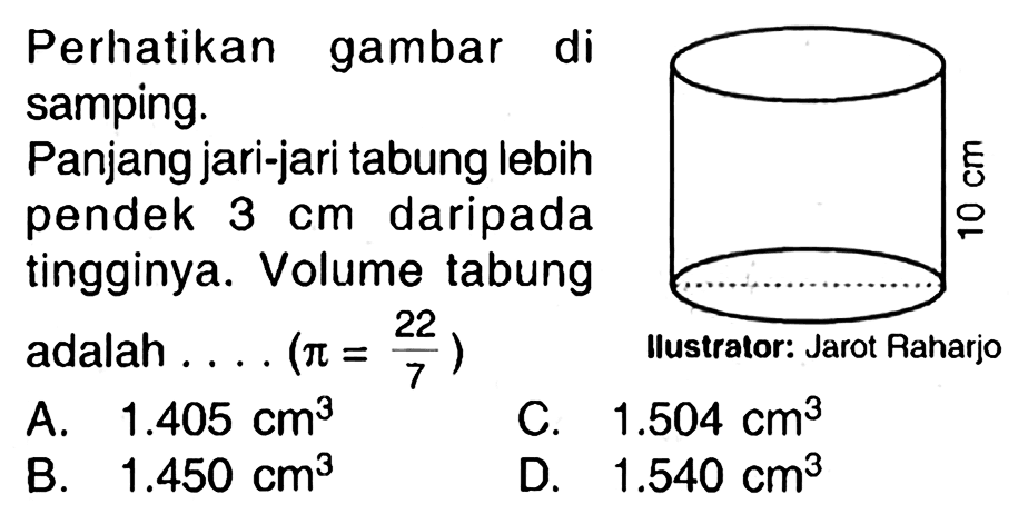 Perhatikan gambar di samping.
Panjang jari-jari tabung lebih pendek  3 cm  daripada tingginya. Volume tabung
adalah.... (  pi=(22)/(7)  )
- C. Mustralor: Jarot Raharjo
A.  1.405 cm^(3) 
C.  1.504 cm^(3) 
B.  1.450 cm^(3) 
D.  1.540 cm^(3) 