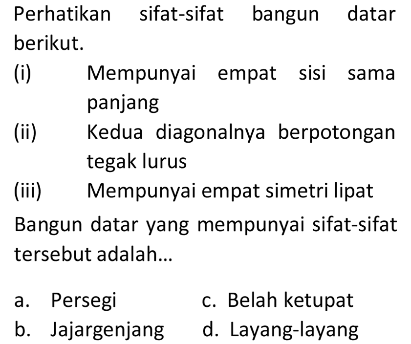 Perhatikan sifat-sifat bangun datar berikut.
(i) Mempunyai empat sisi sama panjang
(ii) Kedua diagonalnya berpotongan tegak lurus
(iii) Mempunyai empat simetri lipat Bangun datar yang mempunyai sifat-sifat tersebut adalah...
a. Persegi
c. Belah ketupat
b. Jajargenjang
d. Layang-layang