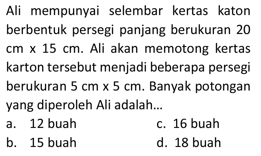 Ali mempunyai selembar kertas katon berbentuk persegi panjang berukuran 20  cm x 15 cm . Ali akan memotong kertas karton tersebut menjadi beberapa persegi berukuran  5 cm x 5 cm . Banyak potongan yang diperoleh Ali adalah...
a. 12 buah
c. 16 buah
b. 15 buah
d. 18 buah