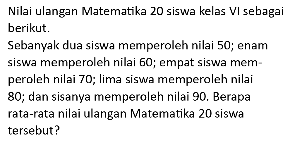 Nilai ulangan Matematika 20 siswa kelas VI sebagai berikut.
Sebanyak dua siswa memperoleh nilai 50; enam siswa memperoleh nilai 60; empat siswa memperoleh nilai 70; lima siswa memperoleh nilai 80; dan sisanya memperoleh nilai 90. Berapa rata-rata nilai ulangan Matematika 20 siswa tersebut?