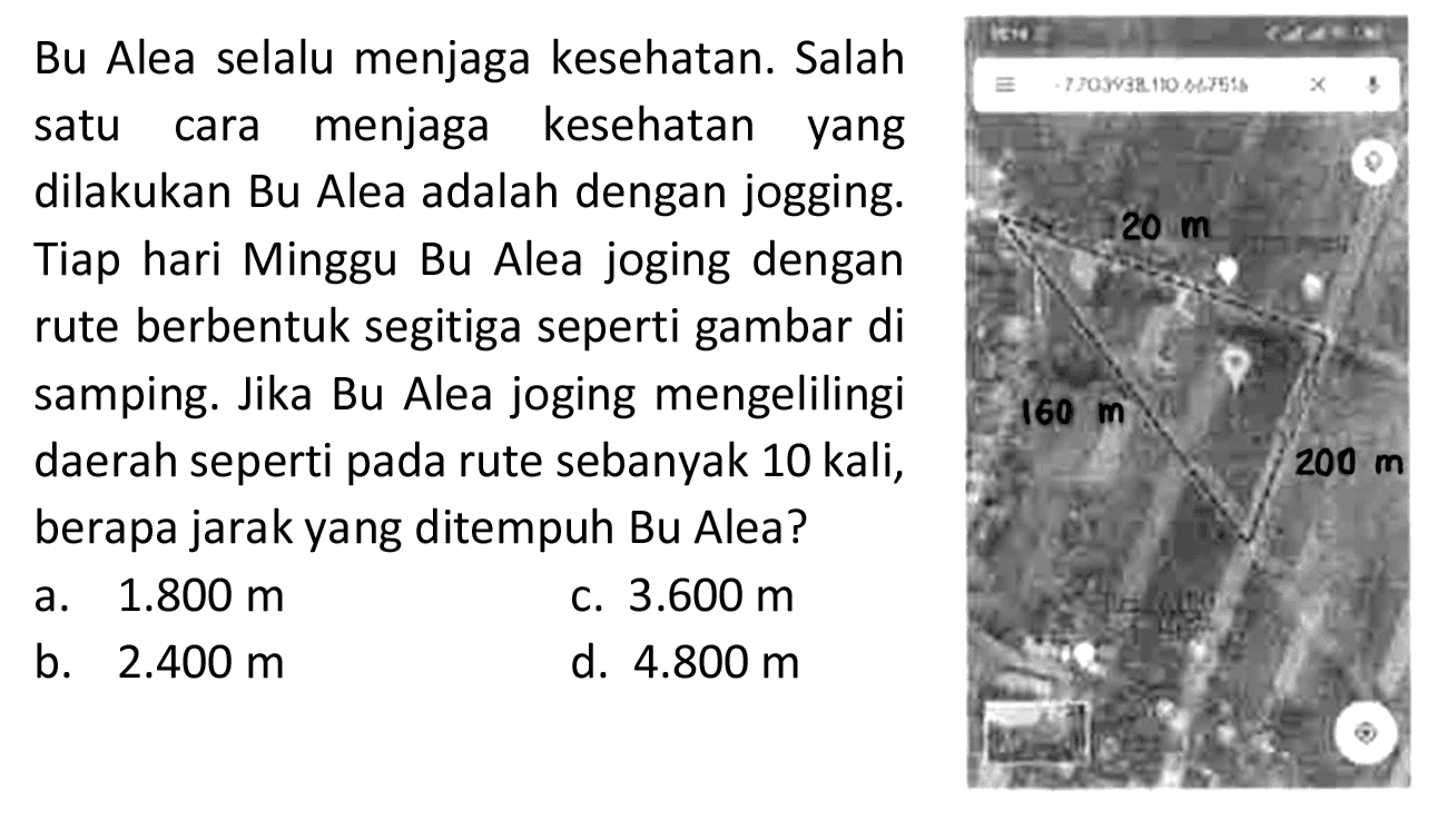 Bu Alea selalu menjaga kesehatan. Salah
satu cara menjaga kesehatan yang
dilakukan Bu Alea adalah dengan jogging.
Tiap hari Minggu Bu Alea joging dengan
rute berbentuk segitiga seperti gambar di
samping. Jika Bu Alea joging mengelilingi
 (ll) { daerah seperti pada rute sebanyak ) 10  { kali, )  160 m   { berapa jarak yang ditempuh Bu Alea? )   { c. ) 3.600 m   { a. ) 1.800 m   { d. ) 4.800 m   { b. ) 2.400 m   