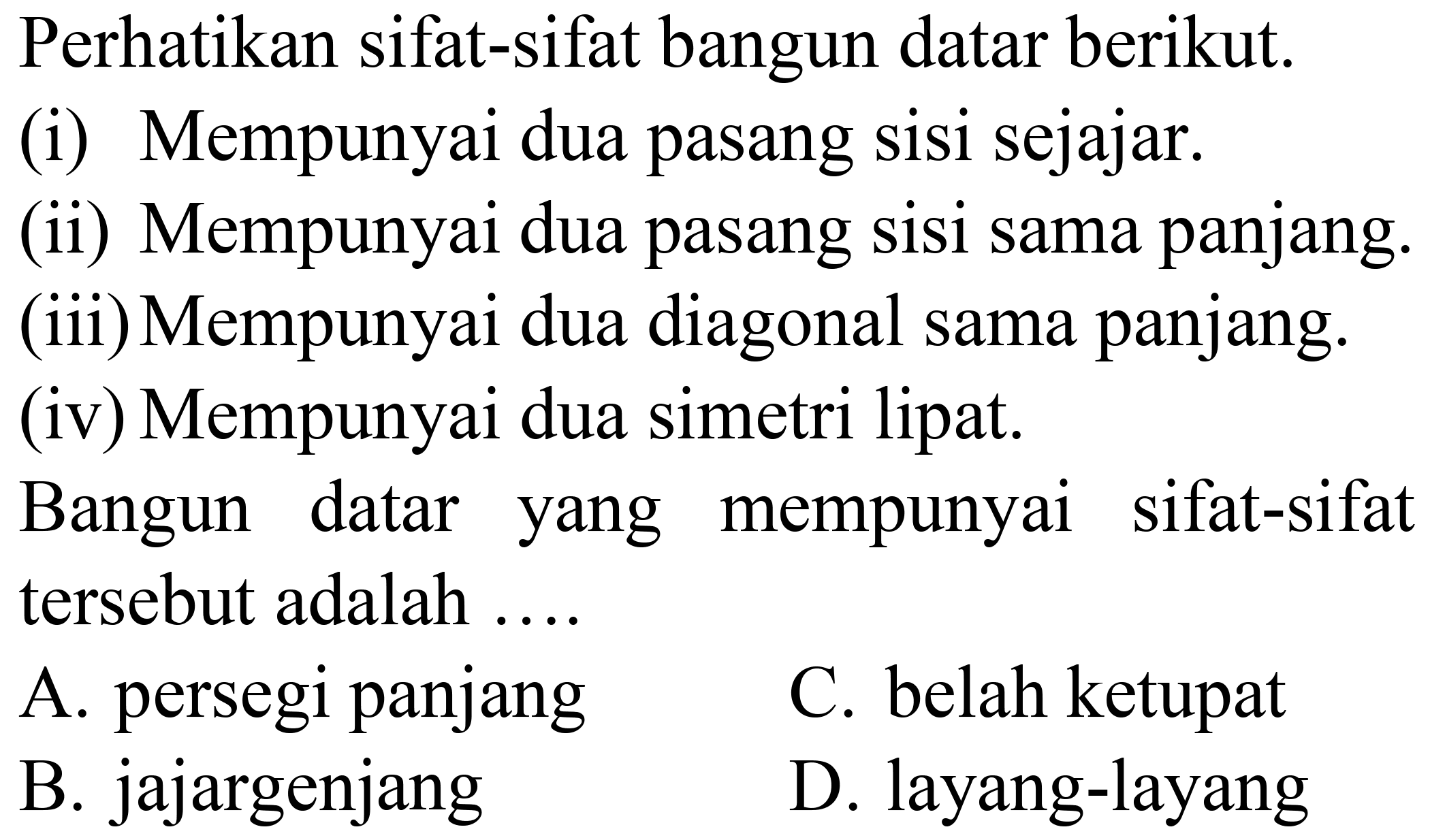 Perhatikan sifat-sifat bangun datar berikut.
(i) Mempunyai dua pasang sisi sejajar.
(ii) Mempunyai dua pasang sisi sama panjang.
(iii) Mempunyai dua diagonal sama panjang.
(iv) Mempunyai dua simetri lipat.
Bangun datar yang mempunyai sifat-sifat tersebut adalah ....
A. persegi panjang
C. belah ketupat
B. jajargenjang
D. layang-layang