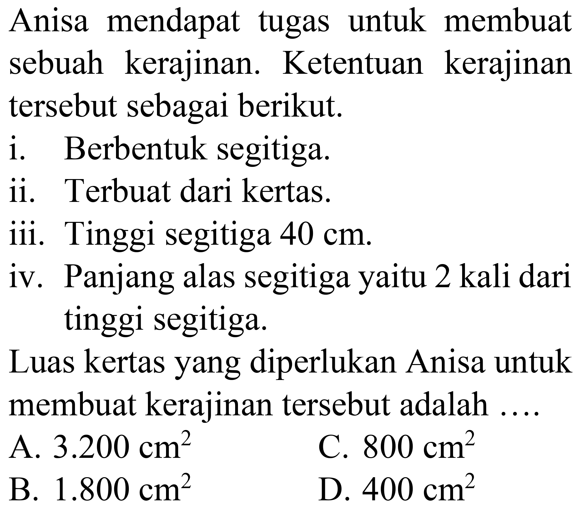 Anisa mendapat tugas untuk membuat sebuah kerajinan. Ketentuan kerajinan tersebut sebagai berikut.
i. Berbentuk segitiga.
ii. Terbuat dari kertas.
iii. Tinggi segitiga  40 cm .
iv. Panjang alas segitiga yaitu 2 kali dari tinggi segitiga.
Luas kertas yang diperlukan Anisa untuk membuat kerajinan tersebut adalah ....
A.  3.200 cm^(2) 
C.  800 cm^(2) 
B.  1.800 cm^(2) 
D.  400 cm^(2) 