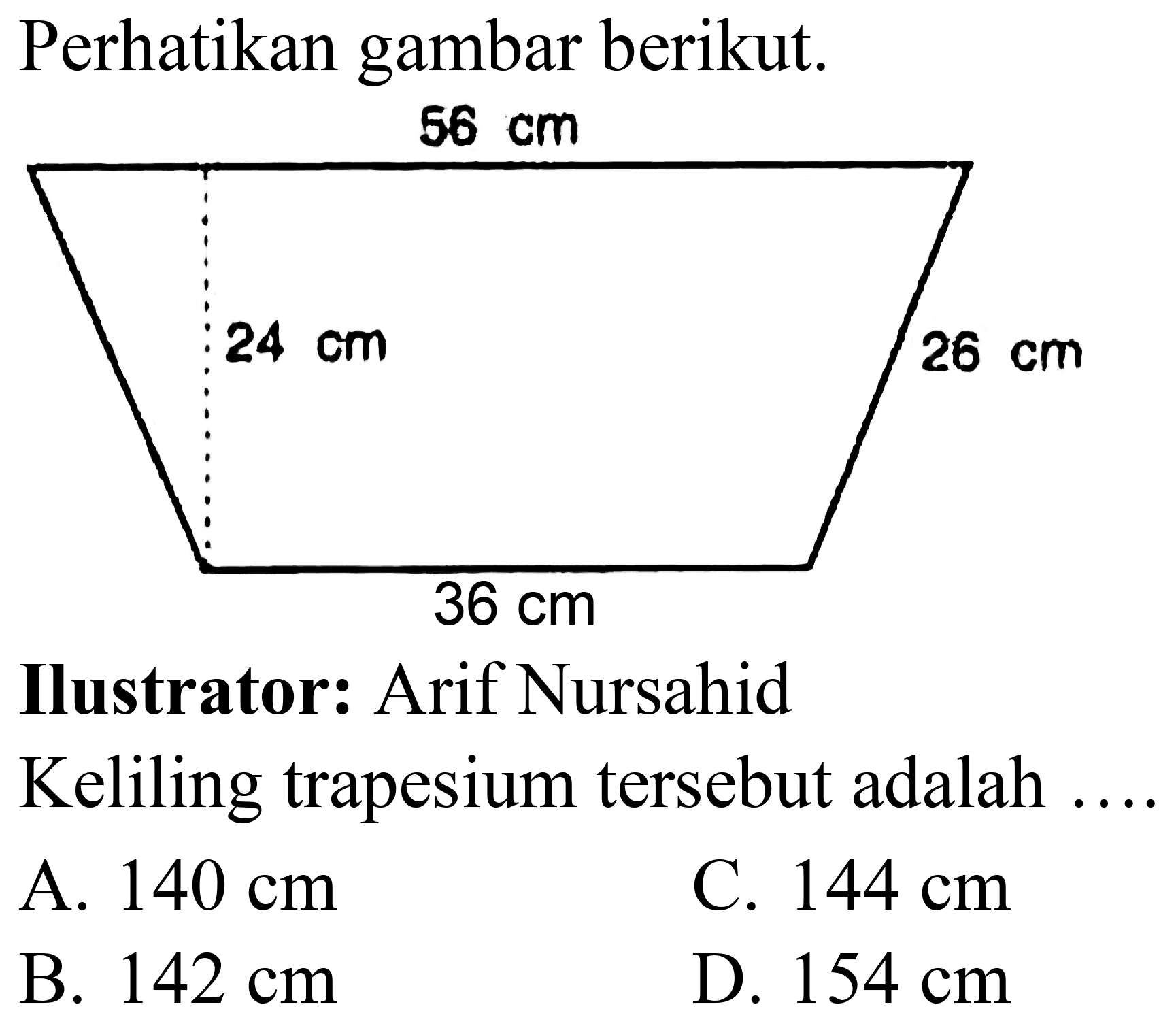 Perhatikan gambar berikut.
Ilustrator: Arif Nursahid
Keliling trapesium tersebut adalah ....
A.  140 cm 
C.  144 cm 
B.  142 cm 
D.  154 cm 