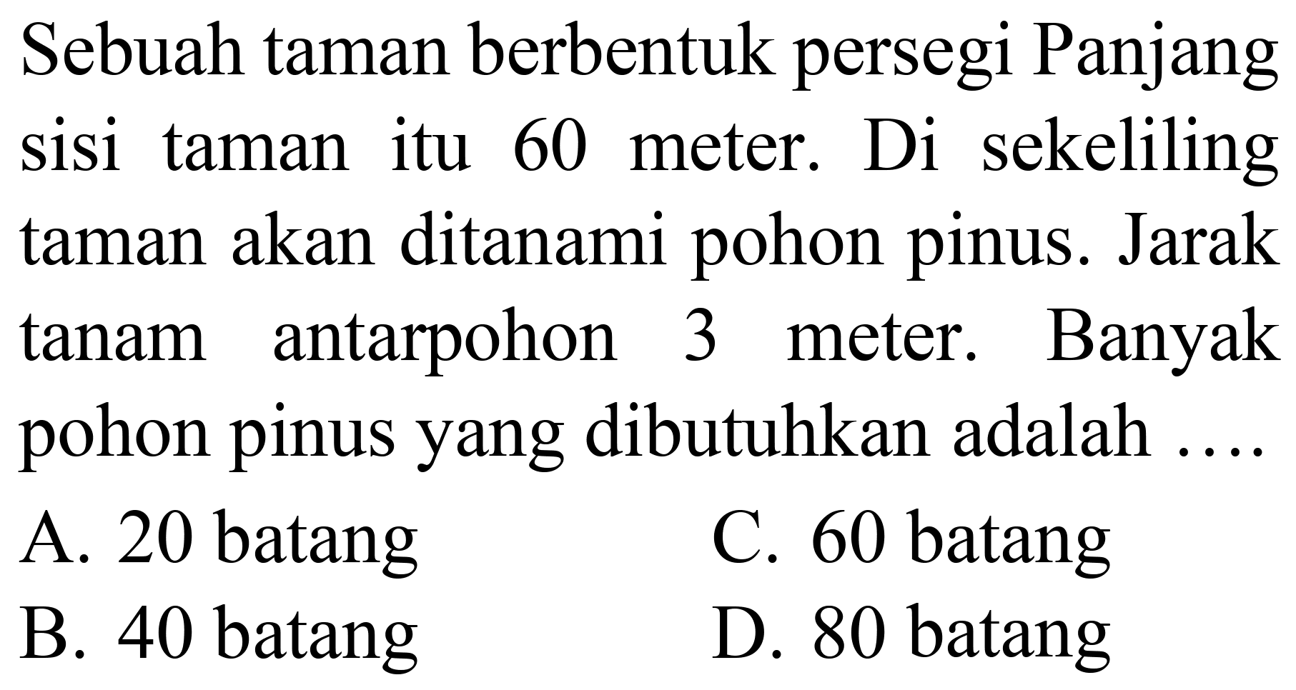 Sebuah taman berbentuk persegi Panjang sisi taman itu 60 meter. Di sekeliling taman akan ditanami pohon pinus. Jarak tanam antarpohon 3 meter. Banyak pohon pinus yang dibutuhkan adalah ....
A. 20 batang
C. 60 batang
B. 40 batang
D. 80 batang