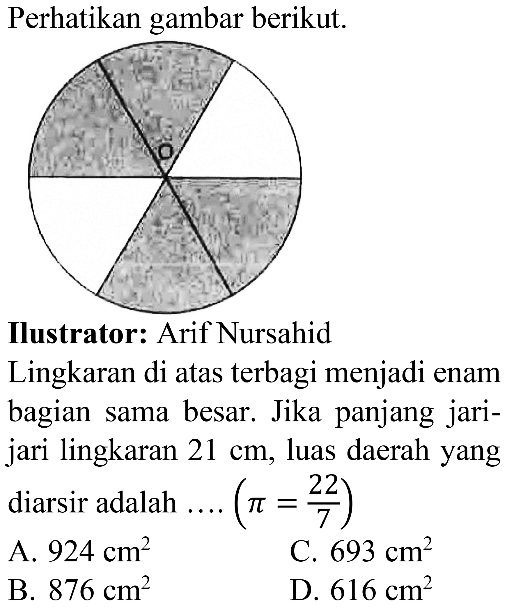 Perhatikan gambar berikut.
Ilustrator: Arif Nursahid
Lingkaran di atas terbagi menjadi enam bagian sama besar. Jika panjang jarijari lingkaran  21 cm , luas daerah yang diarsir adalah ....  (pi=(22)/(7)) 
A.  924 cm^(2) 
C.  693 cm^(2) 
B.  876 cm^(2) 
D.  616 cm^(2) 