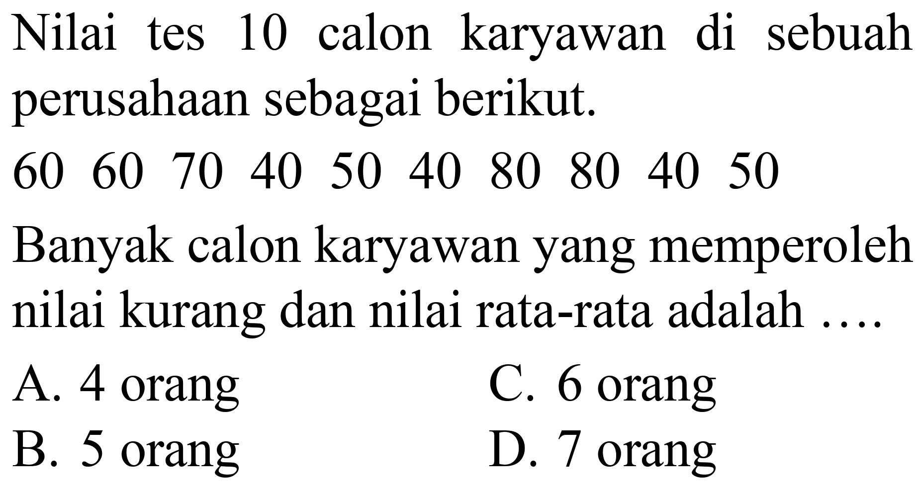 Nilai tes 10 calon karyawan di sebuah perusahaan sebagai berikut.
60  60  70  40  50  40  80  80  40  50 
Banyak calon karyawan yang memperoleh nilai kurang dan nilai rata-rata adalah ....
A. 4 orang
C. 6 orang
B. 5 orang
D. 7 orang