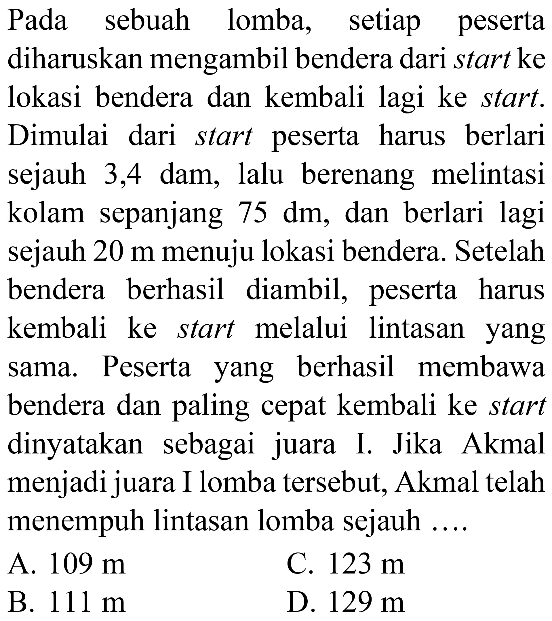 Pada sebuah lomba, setiap peserta diharuskan mengambil bendera dari start ke lokasi bendera dan kembali lagi ke start. Dimulai dari start peserta harus berlari sejauh 3,4 dam, lalu berenang melintasi kolam sepanjang 75 dm , dan berlari lagi sejauh 20 m menuju lokasi bendera. Setelah bendera berhasil diambil, peserta harus kembali ke start melalui lintasan yang sama. Peserta yang berhasil membawa bendera dan paling cepat kembali ke start dinyatakan sebagai juara I. Jika Akmal menjadi juara I lomba tersebut, Akmal telah menempuh lintasan lomba sejauh ....
