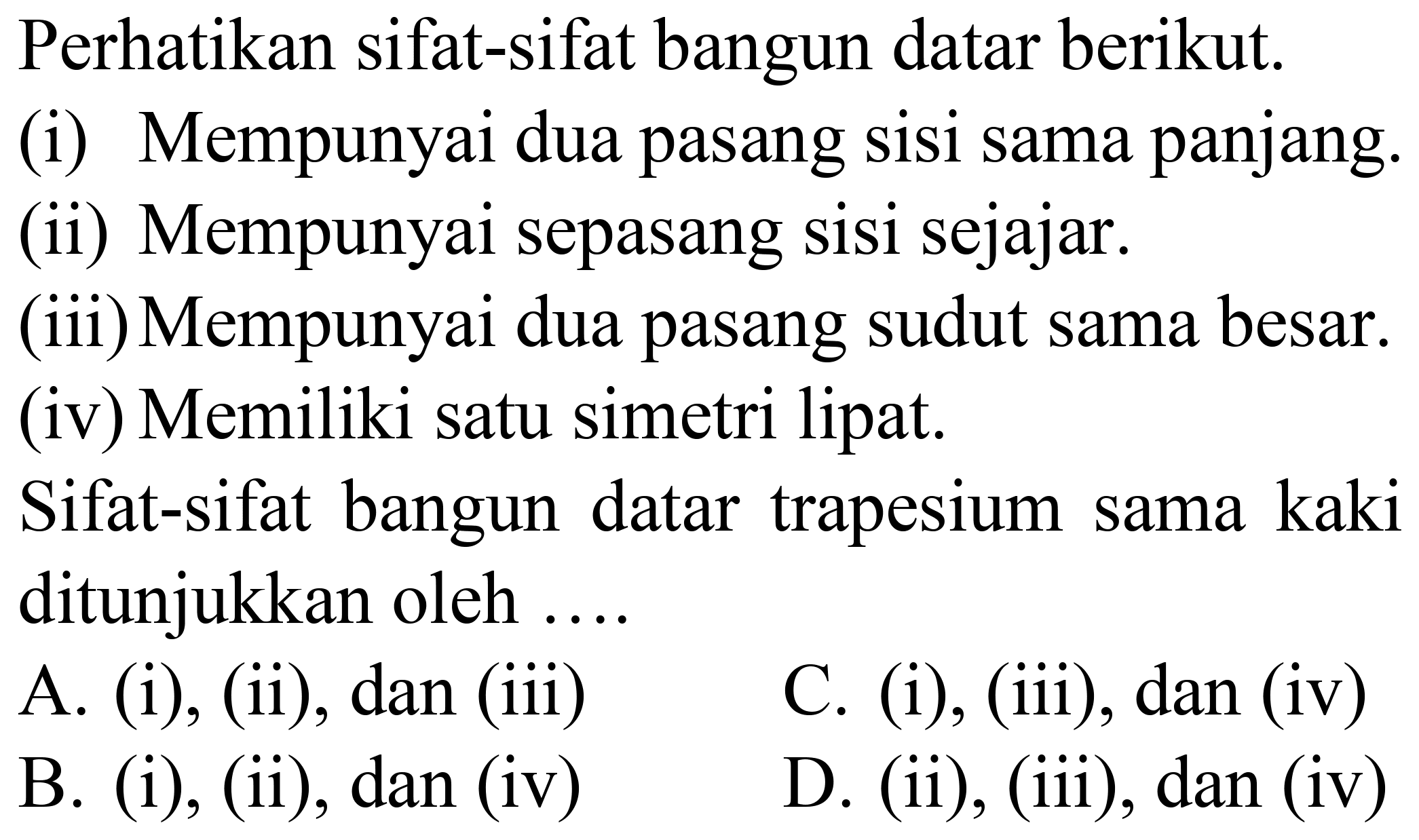 Perhatikan sifat-sifat bangun datar berikut.
(i) Mempunyai dua pasang sisi sama panjang.
(ii) Mempunyai sepasang sisi sejajar.
(iii) Mempunyai dua pasang sudut sama besar.
(iv) Memiliki satu simetri lipat.
Sifat-sifat bangun datar trapesium sama kaki ditunjukkan oleh ....
A. (i), (ii), dan (iii)
C. (i), (iii), dan (iv)
B. (i), (ii), dan (iv)
D. (ii), (iii), dan (iv)