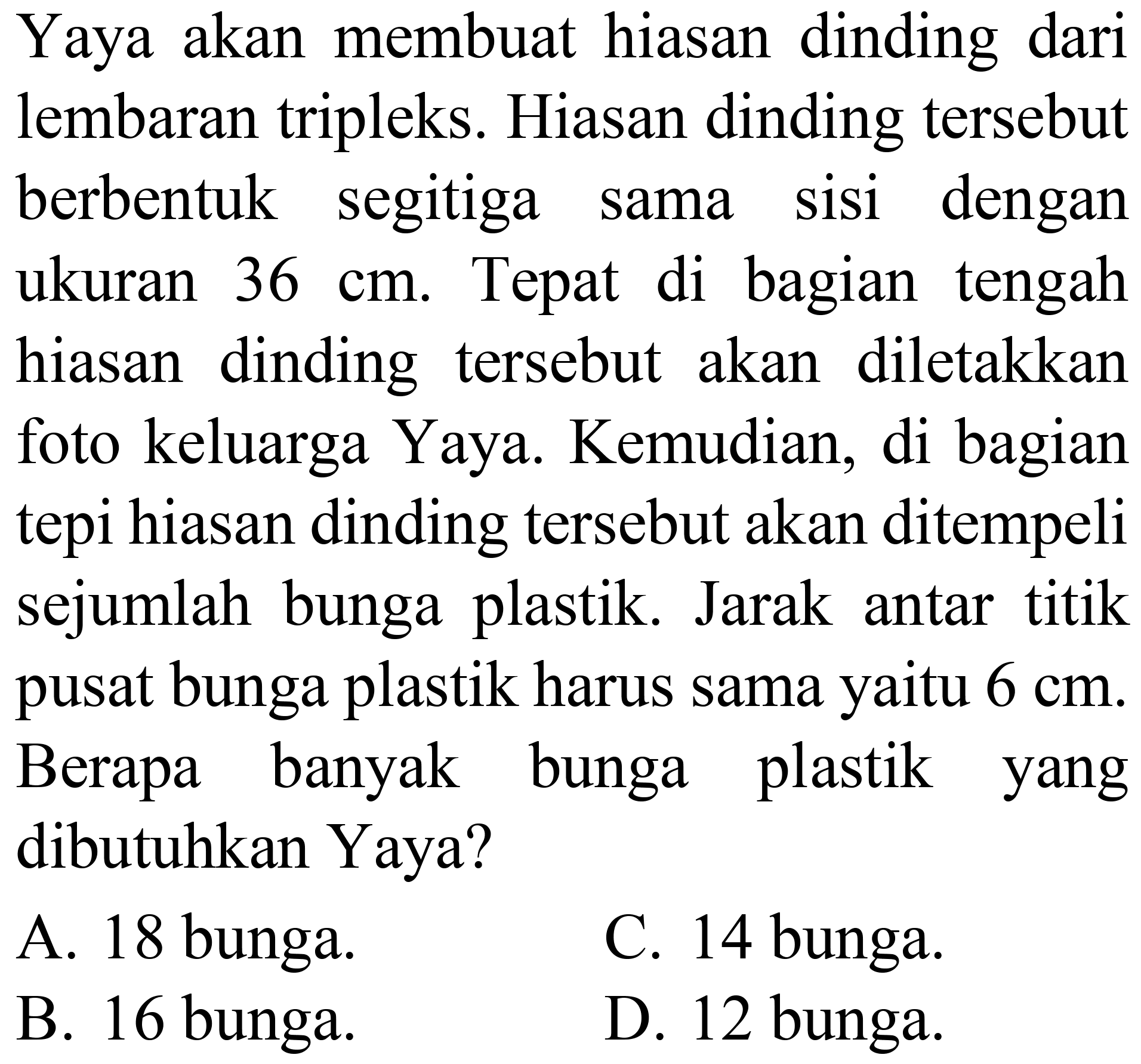 Yaya akan membuat hiasan dinding dari lembaran tripleks. Hiasan dinding tersebut berbentuk segitiga sama sisi dengan ukuran  36 cm . Tepat di bagian tengah hiasan dinding tersebut akan diletakkan foto keluarga Yaya. Kemudian, di bagian tepi hiasan dinding tersebut akan ditempeli sejumlah bunga plastik. Jarak antar titik pusat bunga plastik harus sama yaitu  6 cm . Berapa banyak bunga plastik yang dibutuhkan Yaya?
A. 18 bunga.
C. 14 bunga.
B. 16 bunga.
D. 12 bunga.