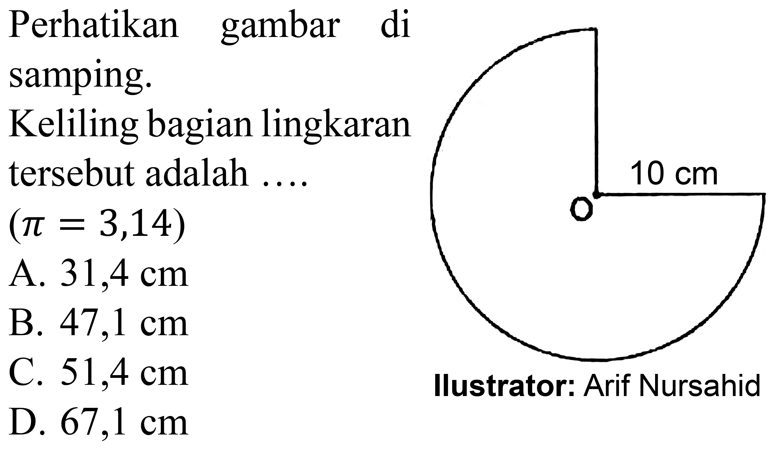 Perhatikan gambar di
samping.
Keliling bagian lingkaran
tersebut adalah ...
 (pi=3,14) 
A.  31,4 cm 
B.  47,1 cm 
C.  51,4 cm 
D.  67,1 cm 