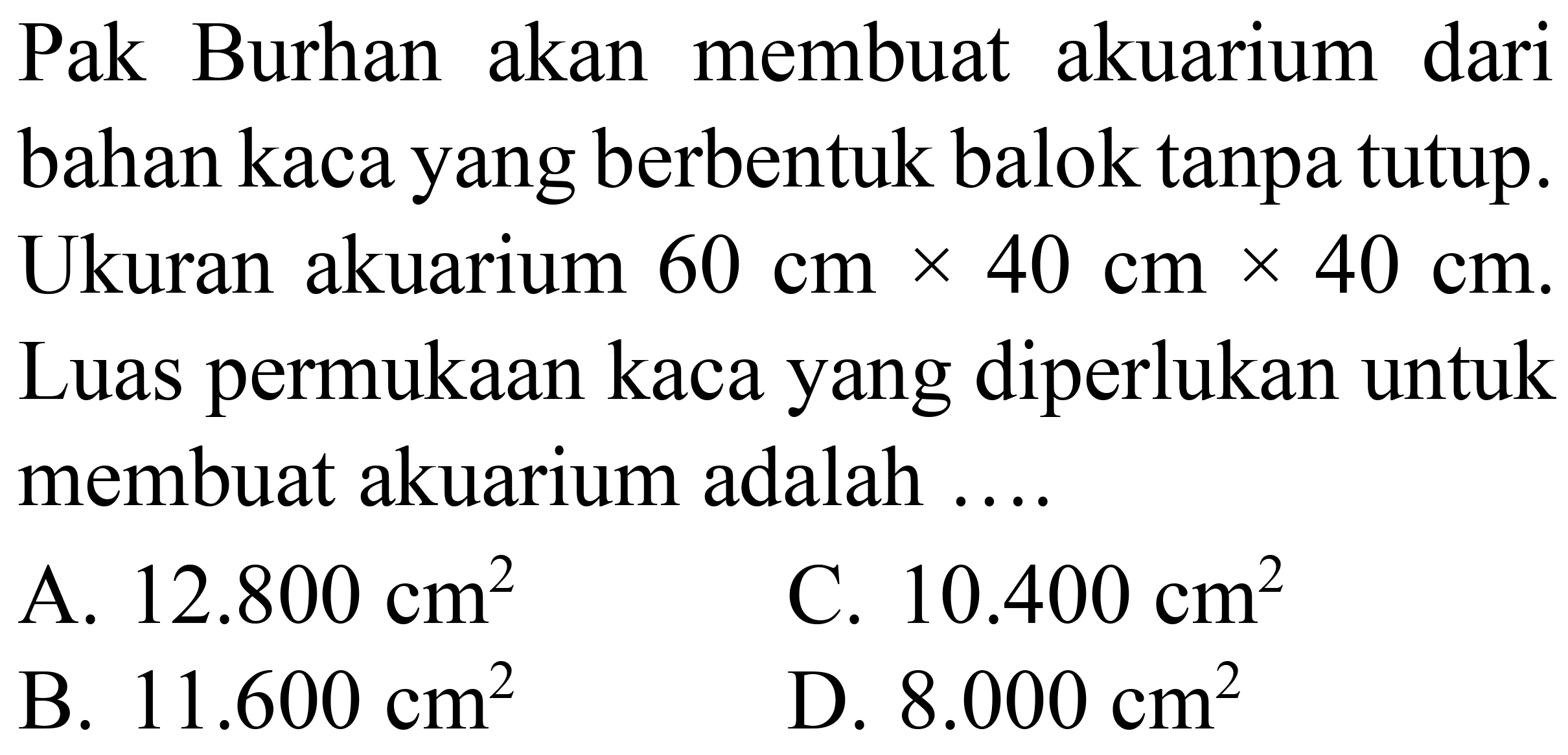 Pak Burhan akan membuat akuarium dari bahan kaca yang berbentuk balok tanpa tutup. Ukuran akuarium  60 cm x 40 cm x 40 cm . Luas permukaan kaca yang diperlukan untuk membuat akuarium adalah ....
A.  12.800 cm^(2) 
C.  10.400 cm^(2) 
B.  11.600 cm^(2) 
D.  8.000 cm^(2) 