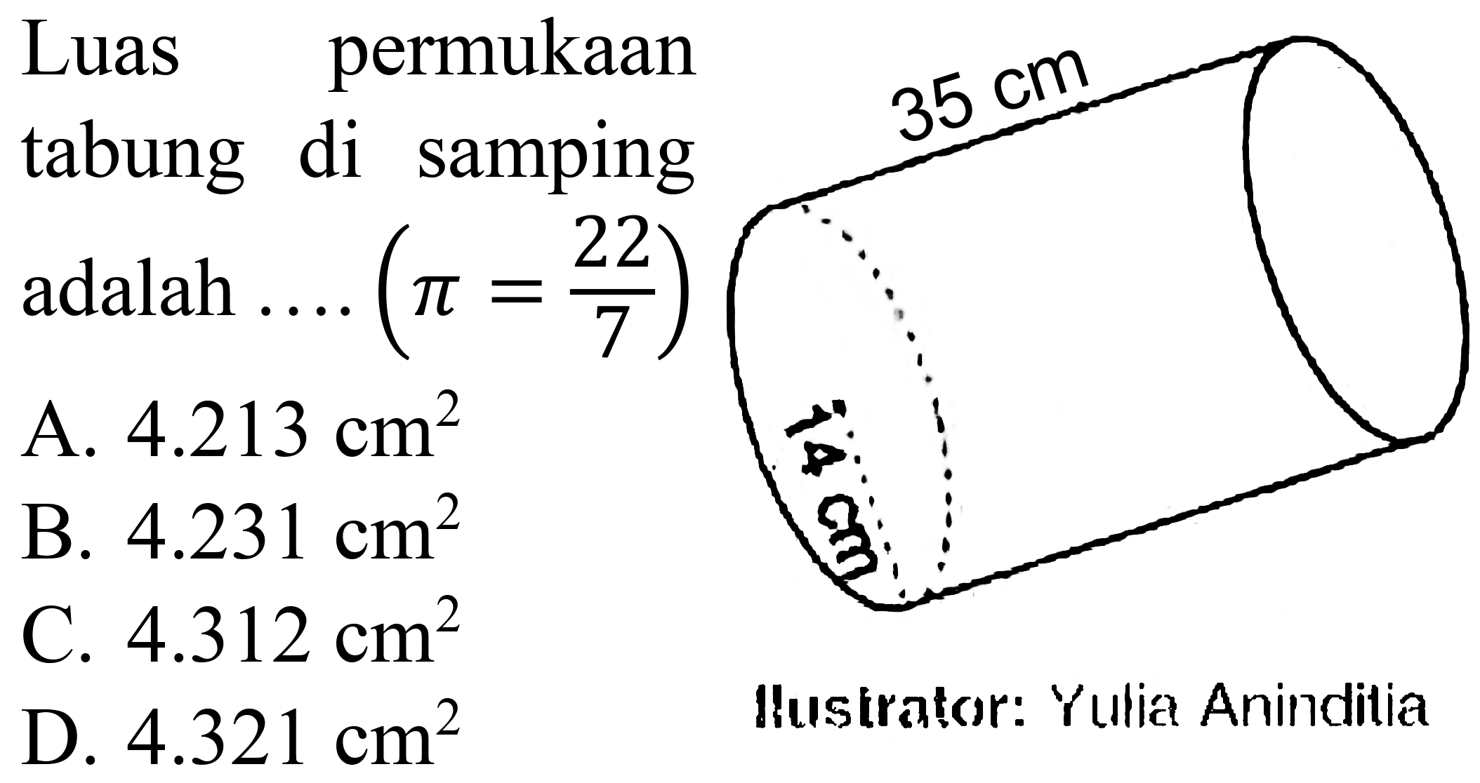 Luas permukaan tabung di samping adalah .... (pi = 22/7) 
35 cm 14 cm 
Ilustrator: Yulia Aninditia 
A. 4.213 cm^2 
B. 4.231 cm^2 
C. 4.312 cm^2 
D. 4.321 cm^2 