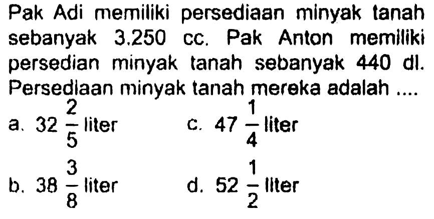 Pak Adi memiliki persediaan minyak tanah sebanyak 3.250 cc. Pak Anton memiliki persediaan minyak tanah sebanyak 440 dl. Persediaan minyak tanah mereka adalah ....