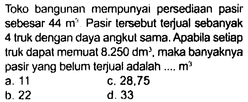 Toko bangunan mempunyai persediaan pasir sebesar 44 m^3. Pasir tersebut terjual sebanyak 4 truk dengan daya angkut sama. Apabila setiap truk dapat memuat 8.250 dm^3, maka banyaknya pasir yang belum terjual adalah .... m^3