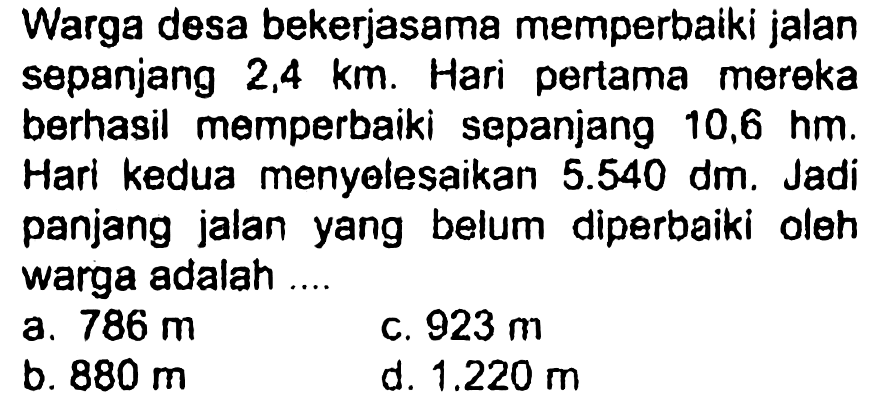 Warga desa bekerja sama memperbaiki jalan sepanjang 2,4 km. Hari pertama mereka berhasil memperbaiki sepanjang 10,6 hm. Hari kedua menyelesaikan 5.540 dm. Jadi panjang jalan yang belum diperbaiki oleh warga adalah ....