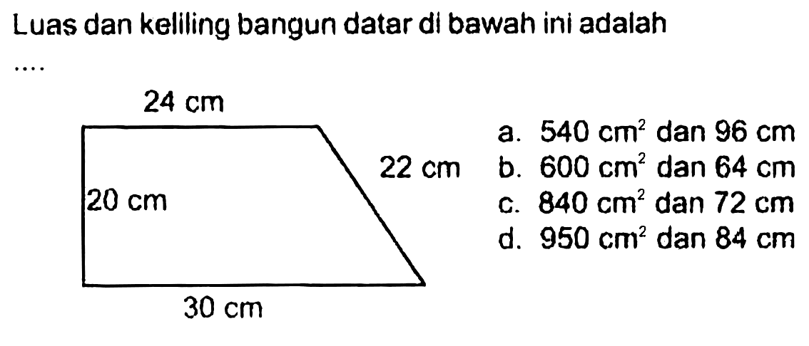 Luas dan keliling bangun datar di bawah ini adalah  ... 
24 cm 
20 cm 22 cm 
30 cm 
a. 540 cm^2 dan 96 cm 
b. 600 cm^2 dan 64 cm 
c. 840 cm^2 dan 72 cm 
d. 950 cm^2 dan 84 cm 
