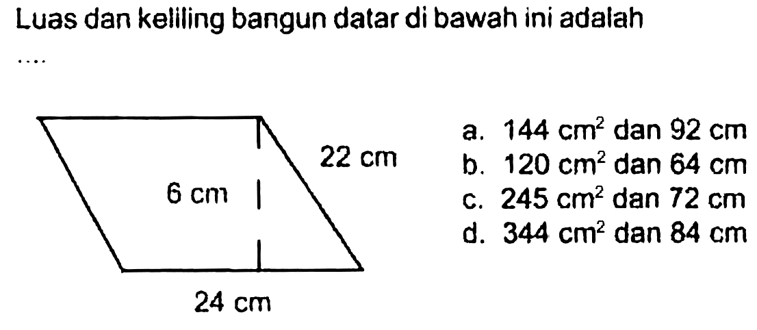 Luas dan keliling bangun datar di bawah ini adalah .... 
22 cm 
6 cm 
24 cm 
a. 144 cm^2 dan 92 cm 
b. 120 cm^2 dan 64 cm 
c. 245 cm^2 dan 72 cm 
d. 344 cm^2 dan 84 cm 