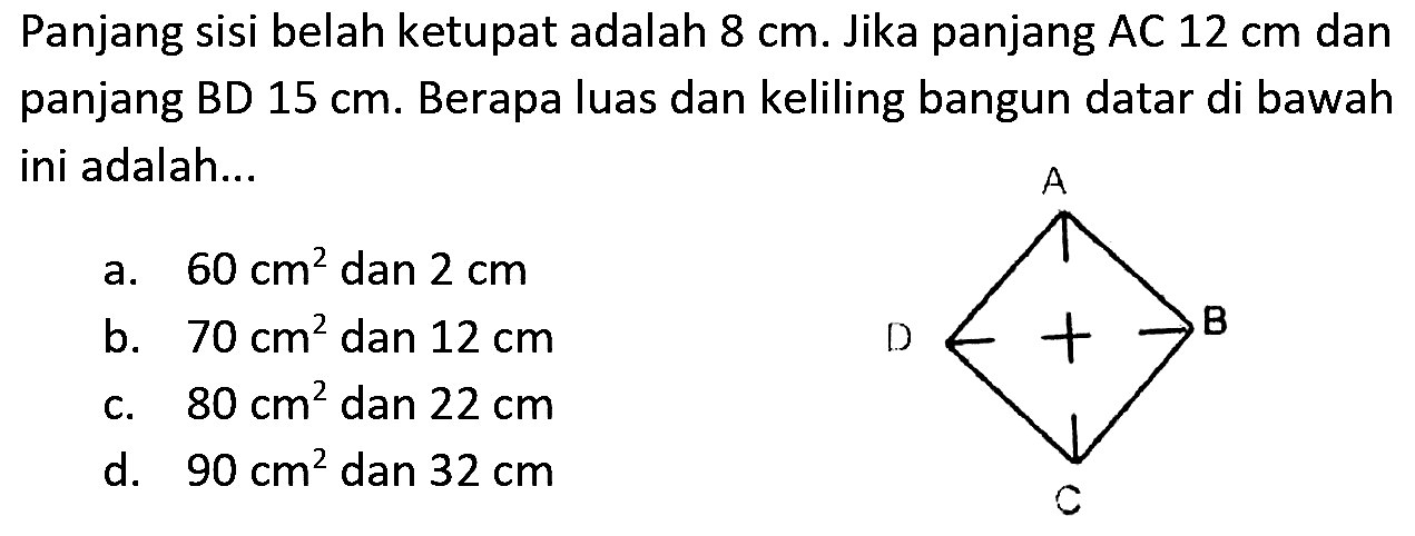 Panjang sisi belah ketupat adalah  8 cm . Jika panjang AC  12 cm  dan panjang BD  15 cm . Berapa luas dan keliling bangun datar di bawah ini adalah...
a.  60 cm^(2)  dan  2 cm 
b.  70 cm^(2)  dan  12 cm 
c.  80 cm^(2)  dan  22 cm 
d.  90 cm^(2)  dan  32 cm 