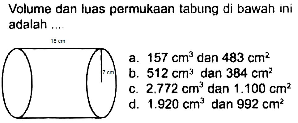 Volume dan luas permukaan tabung di bawah ini adalah ....
 integral dari{ {d. ))^(18 cm) (157 cm^(3)  { dan ) 483 cm^(2))/( { b. ) 512 cm^(3)  { dan ) 384 cm^(2)) { { c. ) 2.772 cm^(3)  { dan ) 1.100 cm^(2)) { { d. ) 1.920 cm^(3)  { dan ) 992 cm^(2))  